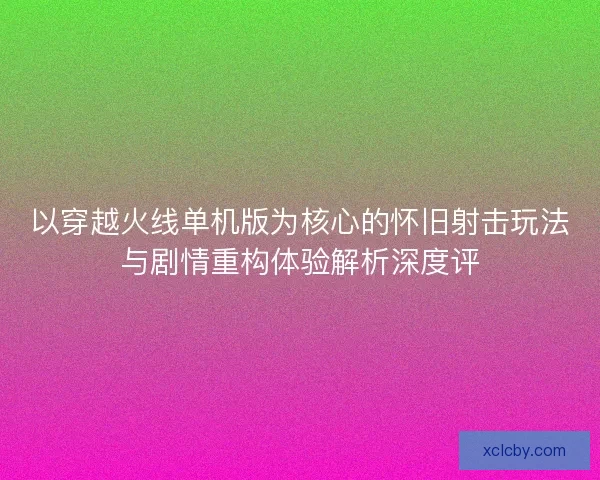以穿越火线单机版为核心的怀旧射击玩法与剧情重构体验解析深度评