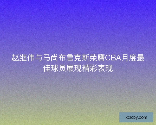 赵继伟与马尚布鲁克斯荣膺CBA月度最佳球员展现精彩表现